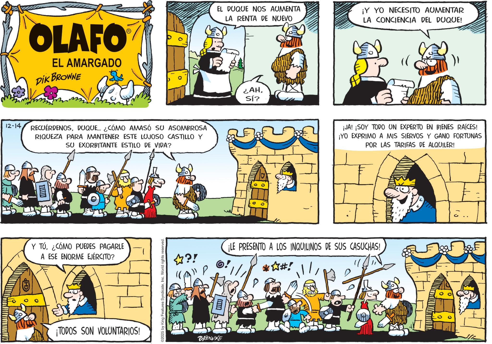 Publication OCR: OLAFO EL AMARGADO DIK BROWNE 12-14DUQUE... ¿CÓMO AMASÓ SU ASOMBROSA RIQUEZA PARA MANTENER ESTE LUJOSO CASTILLO Y SU EXORBITANTE ESTILO DE VIDA? ???? Y TÚ¿CÓMO PUEDES PAGARLE A ESE ENORME EJÉRCITO? ¡TODOS SON VOLUNTARIOS! ©2025 by King Features SyndicateInc. World rights reserved. EL DUQUE NOS AUMENTA LA RENTA DE NUEVO ¡Y YO NECESITO AUMENTAR LA CONCIENCIA DEL DUQUE! ¿AHSí? ¡JA! ¡SOY TODO UN EXPERTO EN BIENES RAÍCES! ¡YO EXPRIMO A MIS SIERVOS Y GANO FORTUNAS POR LAS TARIFAS DE ALQUILER! ??! ¡LE PRESENTO A LOS INQUILINOS DE SUS CASUCHAS! *?#! ? BROWNE OLAFO EL AMARGADO DIK BROWNE 12-14DUQUE ... ¿ CÓMO AMASÓ SU ASOMBROSA RIQUEZA PARA MANTENER ESTE LUJOSO CASTILLO Y SU EXORBITANTE ESTILO DE VIDA ? ???? Y TÚ¿ CÓMO PUEDES PAGARLE A ESE ENORME EJÉRCITO ? ¡ TODOS SON VOLUNTARIOS ! © 2025 by King Features SyndicateInc. World rights reserved . EL DUQUE NOS AUMENTA LA RENTA DE NUEVO ¡ Y YO NECESITO AUMENTAR LA CONCIENCIA DEL DUQUE ! ¿ AHSí ? ¡ JA ! ¡ SOY TODO UN EXPERTO EN BIENES RAÍCES ! ¡ YO EXPRIMO A MIS SIERVOS Y GANO FORTUNAS POR LAS TARIFAS DE ALQUILER ! ? ?! ¡ LE PRESENTO A LOS INQUILINOS DE SUS CASUCHAS ! * ? # ! ? BROWNE