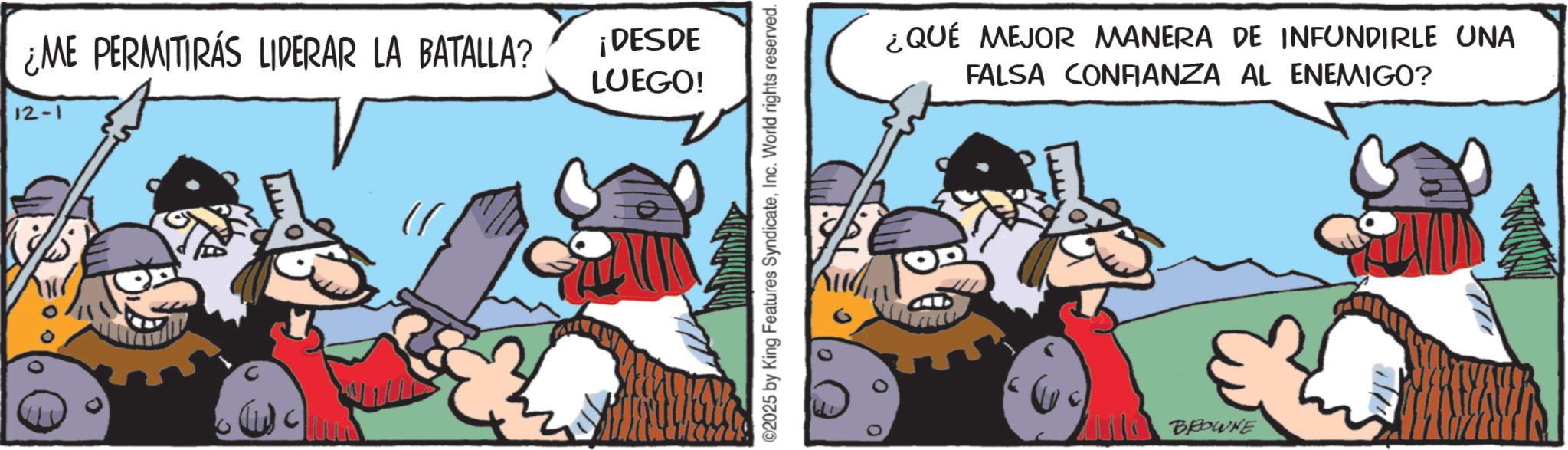 Comic book OCR: ¿ME PERMITIRÁS LIDERAR LA BATALLA? ¡DESDE LUEGO! 12-1 ©2025 by King Features SyndicateInc. World rights reserved. ¿QUÉ MEJOR MANERA DE INFUNDIRLE UNA FALSA CONFIANZA AL ENEMIGO? BROWNE ¿ ME PERMITIRÁS LIDERAR LA BATALLA ? ¡ DESDE LUEGO ! 12-1 © 2025 by King Features SyndicateInc. World rights reserved . ¿ QUÉ MEJOR MANERA DE INFUNDIRLE UNA FALSA CONFIANZA AL ENEMIGO ? BROWNE