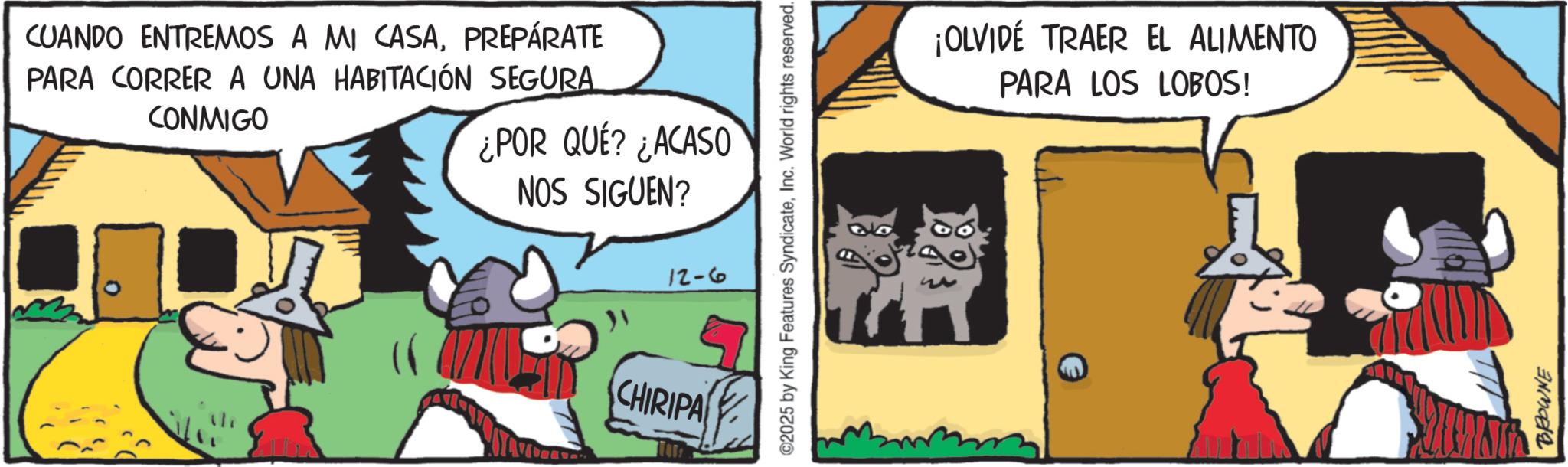 Pack animal OCR: CUANDO ENTREMOS A MI CASAPREPÁRATE PARA CORRER A UNA HABITACIÓN SEGURA CONMIGO ¿POR QUÉ? ¿ACASO NOS SIGUEN? CHIRIPA ©2025 by King Features SyndicateInc. World rights reserved. 12-6 ¡OLVIDE TRAER EL ALIMENTO PARA LOS LOBOS! BROWNE CUANDO ENTREMOS A MI CASAPREPÁRATE PARA CORRER A UNA HABITACIÓN SEGURA CONMIGO ¿ POR QUÉ ? ¿ ACASO NOS SIGUEN ? CHIRIPA © 2025 by King Features SyndicateInc. World rights reserved . 12-6 ¡ OLVIDE TRAER EL ALIMENTO PARA LOS LOBOS ! BROWNE