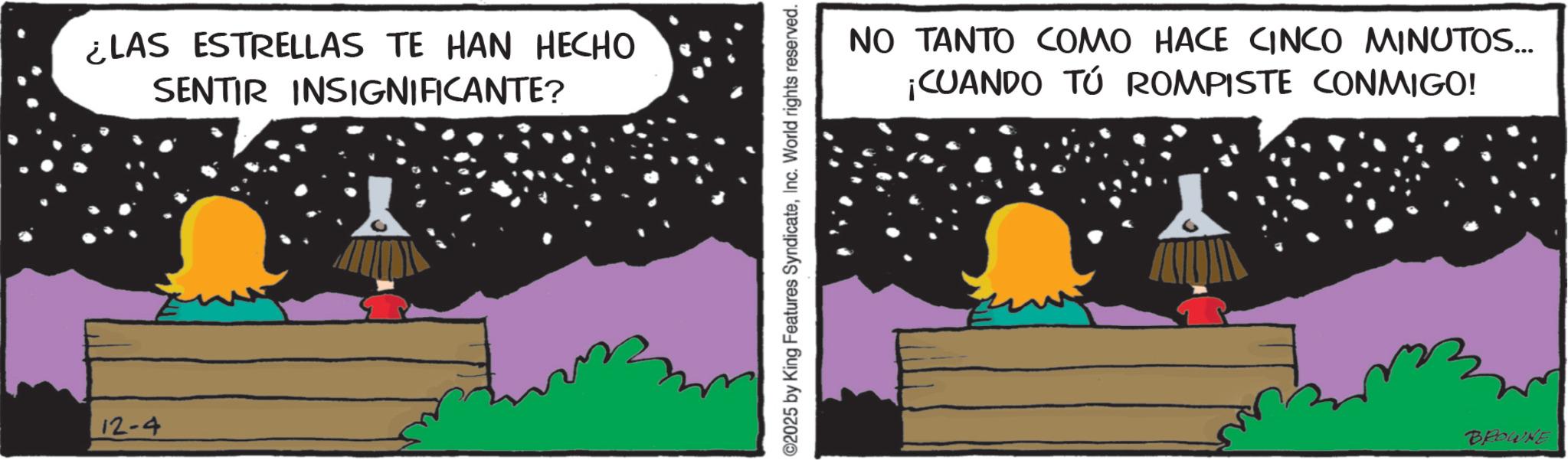 Photo caption OCR: 12-4 ¿LAS ESTRELLAS TE HAN HECHO SENTIR INSIGNIFICANTE? ©2025 by King Features SyndicateInc. World rights reserved. NO TANTO COMO HACE CINCO MINUTOS... ¡CUANDO TÚ ROMPISTE CONMIGO! BROWNE 12-4 ¿ LAS ESTRELLAS TE HAN HECHO SENTIR INSIGNIFICANTE ? © 2025 by King Features SyndicateInc. World rights reserved . NO TANTO COMO HACE CINCO MINUTOS ... ¡ CUANDO TÚ ROMPISTE CONMIGO ! BROWNE