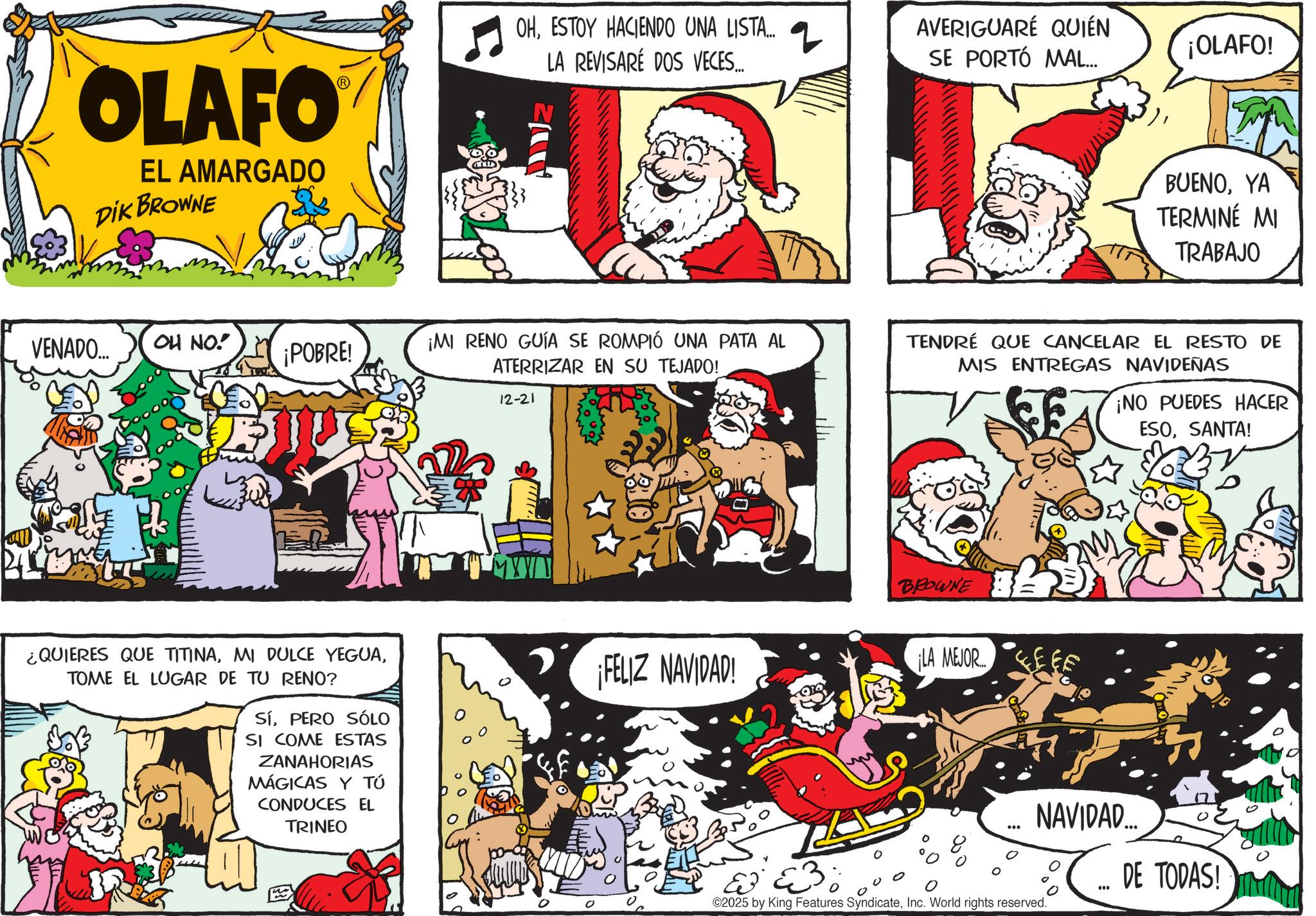 Pleased OCR: OLAFO EL AMARGADO DIK BROWNE OHESTOY HACIENDO UNA LISTA... LA REVISARÉ DOS VECES... 2 AVERIGUARÉ QUIÉN SE PORTÓ MAL... ¡OLAFO! BUENOYA TERMINÉ MI TRABAJO VENADO... OH NO! ¡POBRE! ¡MI RENO GUÍA SE ROMPIÓ UNA PATA AL ATERRIZAR EN SU TEJADO! TENDRÉ QUE CANCELAR EL RESTO DE MIS ENTREGAS NAVIDEÑAS 12-21 ¿QUIERES QUE TITINATOME EL LUGAR DE TU RENO? SíPERO SÓLO SI COME ESTAS ZANAHORIAS MÁGICAS Y TÚ CONDUCES EL TRINEO BROWNE ¡FELIZ NAVIDAD! ¡LA MEJOR ¡NO PUEDES HACER ESOSANTA! ? ©2025 by King Features SyndicateInc. World rights reserved. NAVIDAD.... ? DE TODAS! OLAFO EL AMARGADO DIK BROWNE OHESTOY HACIENDO UNA LISTA ... LA REVISARÉ DOS VECES ... 2 AVERIGUARÉ QUIÉN SE PORTÓ MAL ... ¡ OLAFO ! BUENOYA TERMINÉ MI TRABAJO VENADO ... OH NO ! ¡ POBRE ! ¡ MI RENO GUÍA SE ROMPIÓ UNA PATA AL ATERRIZAR EN SU TEJADO ! TENDRÉ QUE CANCELAR EL RESTO DE MIS ENTREGAS NAVIDEÑAS 12-21 ¿ QUIERES QUE TITINAMI DULCE YEGUATOME EL LUGAR DE TU RENO ? SíPERO SÓLO SI COME ESTAS ZANAHORIAS MÁGICAS Y TÚ CONDUCES EL TRINEO BROWNE ¡ FELIZ NAVIDAD ! ¡ LA MEJOR ¡ NO PUEDES HACER ESOSANTA ! ? © 2025 by King Features SyndicateInc. World rights reserved . NAVIDAD .... ? DE TODAS !