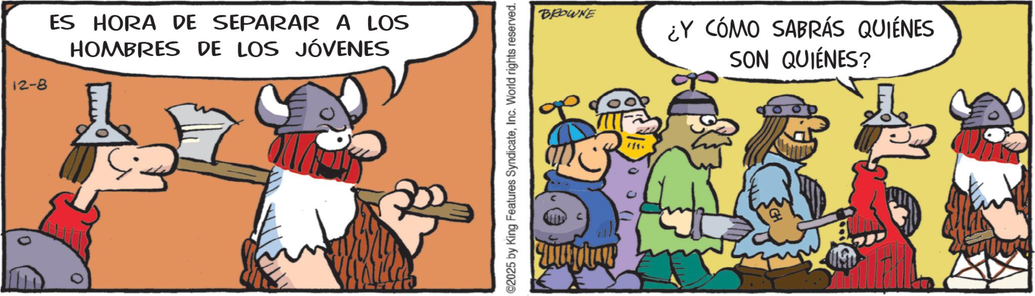 Comic book OCR: 12-8 ES HORA DE SEPARAR A LOS HOMBRES DE LOS JÓVENES ©2025 by King Features SyndicateInc. World rights reserved. BROWNE ¿Y CÓMO SABRÁS QUIÉNES SON QUIÉNES? 111. 12-8 ES HORA DE SEPARAR A LOS HOMBRES DE LOS JÓVENES © 2025 by King Features SyndicateInc. World rights reserved . BROWNE ¿ Y CÓMO SABRÁS QUIÉNES SON QUIÉNES ? 111 .