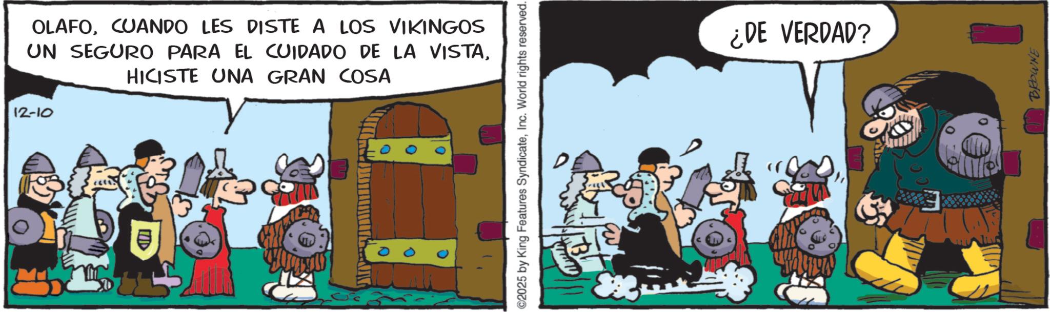 Humour OCR: 12-10 OLAFOCUANDO LES DISTE A LOS VIKINGOS UN SEGURO PARA EL CUIDADO DE LA VISTAHICISTE UNA GRAN COSA E ©2025 by King Features SyndicateInc. World rights reserved. ¿DE VERDAD? BROWNE 12-10 OLAFOCUANDO LES DISTE A LOS VIKINGOS UN SEGURO PARA EL CUIDADO DE LA VISTAHICISTE UNA GRAN COSA E © 2025 by King Features SyndicateInc. World rights reserved . ¿ DE VERDAD ? BROWNE