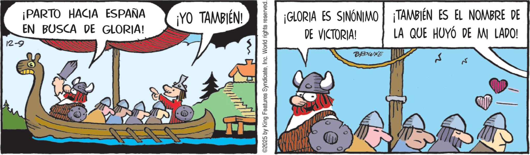 Comic book OCR: 12-9 ¡PARTO HACIA ESPAÑA EN BUSCA DE GLORIA! ¡YO TAMBIÉN! ©2025 by King Features SyndicateInc. World rights reserved. ¡GLORIA ES SINÓNIMO DE VICTORIA! BROWNE TAMBIÉN ES EL NOMBRE DE LA QUE HUYÓ DE MI LADO! 12-9 ¡ PARTO HACIA ESPAÑA EN BUSCA DE GLORIA ! ¡ YO TAMBIÉN ! © 2025 by King Features SyndicateInc. World rights reserved . ¡ GLORIA ES SINÓNIMO DE VICTORIA ! BROWNE TAMBIÉN ES EL NOMBRE DE LA QUE HUYÓ DE MI LADO !