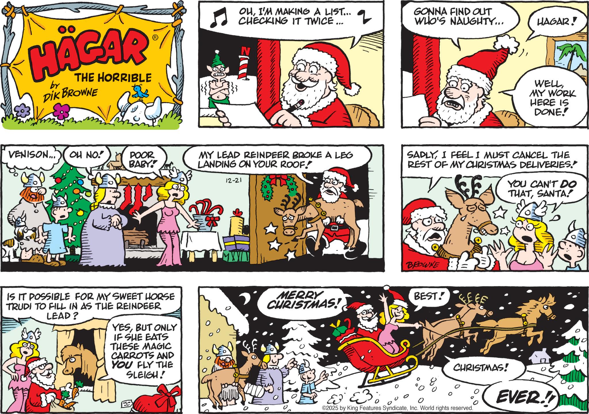 Pleased OCR: HÄGAR by THE HORRIBLE DIK BROWNE OUI'M MAKING A LIST... CHECKING IT TWICE ... q GONNA FIND OUT WHO'S NAUGHTY... HAGAR! VENISON... OH NO! POOR BABY! MY LEAD REINDEER BROKE A LEG LANDING ON YOUR ROOF! 12-21 IS IT POSSIBLE FOR MY SWEET HORSE TRUDI TO FILL IN AS THE REINDEER LEAD? YESBUT ONLY IF SHE EATS THESE MAGIC CARROTS AND YOU FLY THE SLEIGH! WELLMY WORK HERE IS DONE! SADLYI FEEL I MUST CANCEL THE REST OF MY CHRISTMAS DELIVERIES. YOU CAN'T DO THATSANTA! BROWNE MERRY CHRISTMAS! BEST! CEEF CHRISTMAS! EVER! ©2025 by King Features SyndicateInc. World rights reserved. HÄGAR by THE HORRIBLE DIK BROWNE OUI'M MAKING A LIST ... CHECKING IT TWICE ... q GONNA FIND OUT WHO'S NAUGHTY ... HAGAR ! VENISON ... OH NO ! POOR BABY ! MY LEAD REINDEER BROKE A LEG LANDING ON YOUR ROOF ! 12-21 IS IT POSSIBLE FOR MY SWEET HORSE TRUDI TO FILL IN AS THE REINDEER LEAD ? YESBUT ONLY IF SHE EATS THESE MAGIC CARROTS AND YOU FLY THE SLEIGH ! WELLMY WORK HERE IS DONE ! SADLYI FEEL I MUST CANCEL THE REST OF MY CHRISTMAS DELIVERIES . YOU CAN'T DO THATSANTA ! BROWNE MERRY CHRISTMAS ! BEST ! CEEF CHRISTMAS ! EVER ! © 2025 by King Features SyndicateInc. World rights reserved .