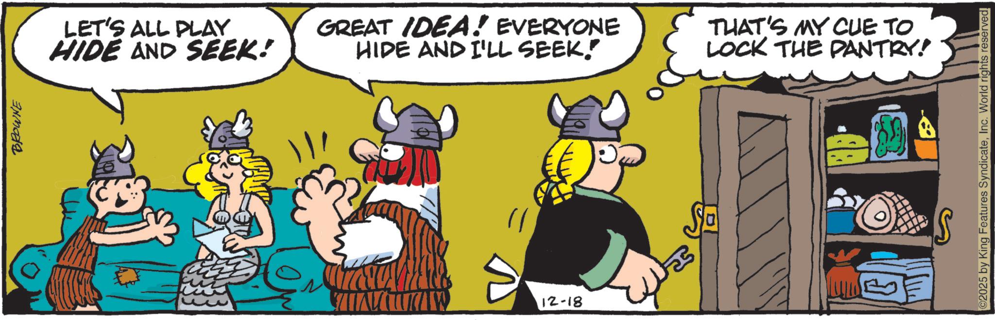 Comic book OCR: BROWNE LET'S ALL PLAY HIDE AND SEEK! GREAT IDEA! EVERYONE HIDE AND I'LL SEEK! THAT'S MY CUE TO LOCK THE PANTRY! 12-18 Sa 2025 by King Features SyndicateInc. World rights reserved. BROWNE LET'S ALL PLAY HIDE AND SEEK ! GREAT IDEA ! EVERYONE HIDE AND I'LL SEEK ! THAT'S MY CUE TO LOCK THE PANTRY ! 12-18 Sa 2025 by King Features SyndicateInc. World rights reserved .