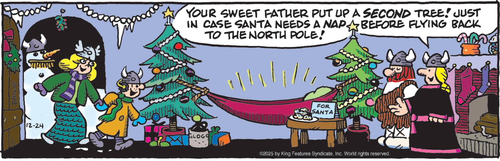 Comic book OCR: BROWNE 12-24 YOUR SWEET FATHER PUT UP A SECOND TREE! JUST IN CASE SANTA NEEDS A NAP? BEFORE FLYING BACK TO THE NORTH POLE! annd GLOGO FOR SANTA ©2025 by King Features SyndicateInc. World rights reserved. BROWNE 12-24 YOUR SWEET FATHER PUT UP A SECOND TREE ! JUST IN CASE SANTA NEEDS A NAP? BEFORE FLYING BACK TO THE NORTH POLE ! annd GLOGO FOR SANTA © 2025 by King Features SyndicateInc. World rights reserved .