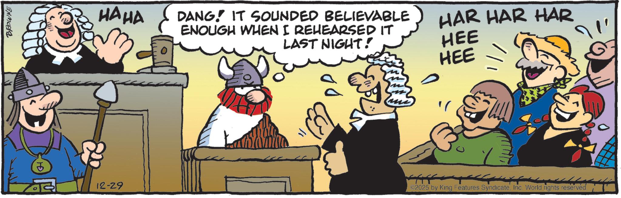 Publication OCR: BROWNE 5 12-29 HAHA DANG! IT SOUNDED BELIEVABLE ENOUGH WHEN I REHEARSED IT LAST NIGHT! HAR HAR HAR HEE HEE ?/ ©2025 by King Features SyndicateInc. World rights reserved. BROWNE 5 12-29 HAHA DANG ! IT SOUNDED BELIEVABLE ENOUGH WHEN I REHEARSED IT LAST NIGHT ! HAR HAR HAR HEE HEE ? / © 2025 by King Features SyndicateInc. World rights reserved .