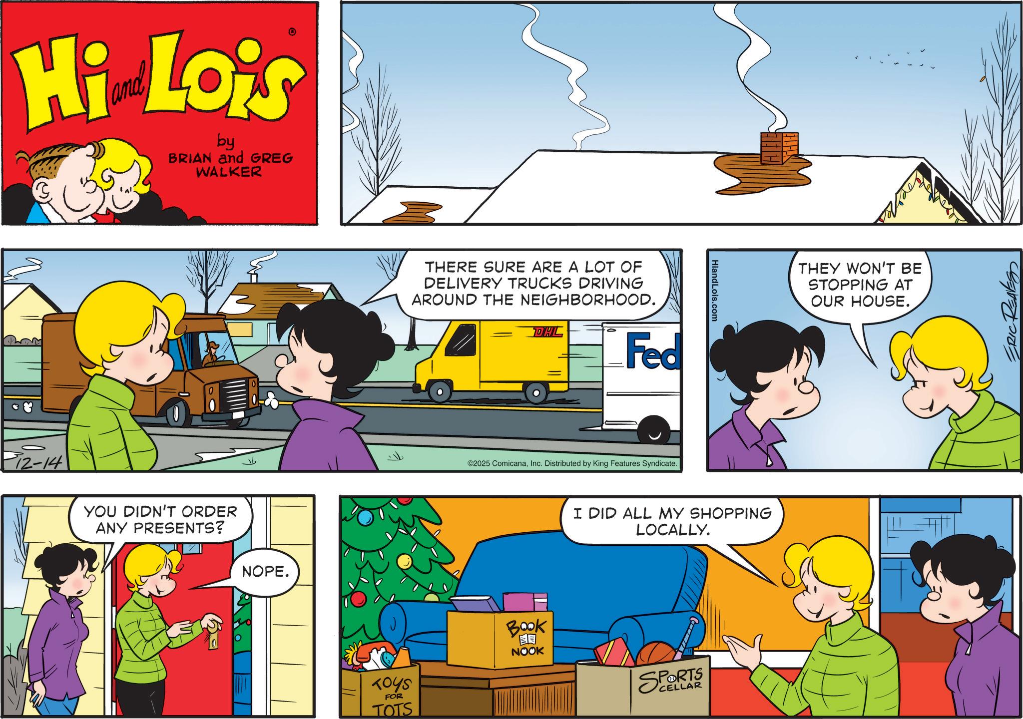 Publication OCR: Hi Lois by BRIAN and GREG WALKER P12-14 YOU DIDN'T ORDER ANY PRESENTS? NOPE. THERE SURE ARE A LOT OF DELIVERY TRUCKS DRIVING AROUND THE NEIGHBORHOOD. DHL Fed ©2025 ComicanaInc. Distributed by King Features Syndicate. HiandLois.com I DID ALL MY SHOPPING LOCALLY. TOYS FOR TOTS BOOK NOOK SPORTS CELLAR THEY WON'T BE STOPPING AT OUR HOUSE. Hi Lois by BRIAN and GREG WALKER P12-14 YOU DIDN'T ORDER ANY PRESENTS ? NOPE . THERE SURE ARE A LOT OF DELIVERY TRUCKS DRIVING AROUND THE NEIGHBORHOOD . DHL Fed © 2025 ComicanaInc. Distributed by King Features Syndicate . HiandLois.com I DID ALL MY SHOPPING LOCALLY . TOYS FOR TOTS BOOK NOOK SPORTS CELLAR THEY WON'T BE STOPPING AT OUR HOUSE .
