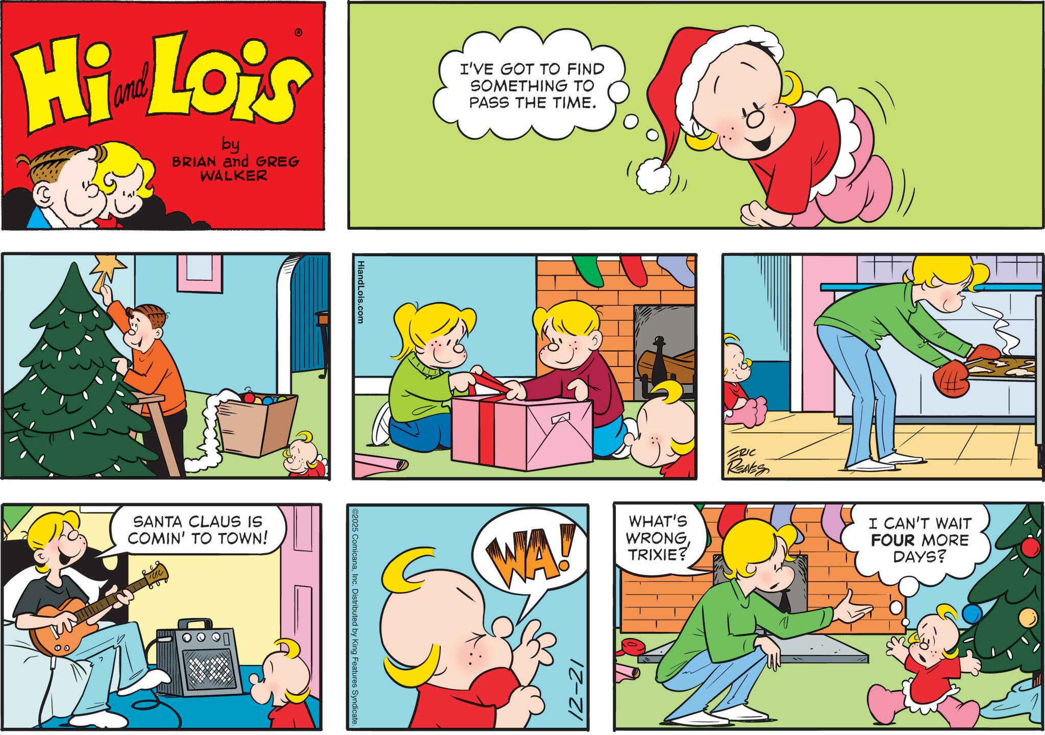 Child OCR: Hi Lois by BRIAN and GREG WALKER SANTA CLAUS IS COMIN' TO TOWN! HiandLois.com 2025 ComicanaInc. Distributed by King Features Syndicate. I'VE GOT TO FIND SOMETHING TO PASS THE TIME. WA! WHAT'S WRONGTRIXIE? 12-2 ZRIC REAVES I CAN'T WAIT FOUR MORE DAYS? Hi Lois by BRIAN and GREG WALKER SANTA CLAUS IS COMIN ' TO TOWN ! HiandLois.com 2025 ComicanaInc. Distributed by King Features Syndicate . I'VE GOT TO FIND SOMETHING TO PASS THE TIME . WA ! WHAT'S WRONGTRIXIE ? 12-2 ZRIC REAVES I CAN'T WAIT FOUR MORE DAYS ?