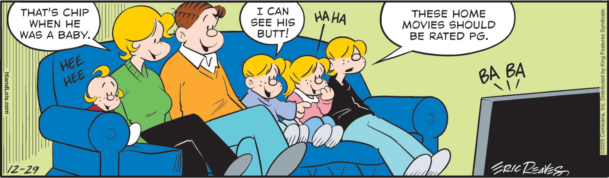 Animated cartoon OCR: HiandLois.com THAT'S CHIP WHEN HE WAS A BABY.. HEE HEE I CAN SEE HIS BUTT! HA HA THESE HOME MOVIES SHOULD BE RATED PG. BA BA 12-29 ERIC REAVES 2025 ComicanaInc. Distributed by King Features Syndicate. HiandLois.com THAT'S CHIP WHEN HE WAS A BABY .. HEE HEE I CAN SEE HIS BUTT ! HA HA THESE HOME MOVIES SHOULD BE RATED PG . BA BA 12-29 ERIC REAVES 2025 ComicanaInc. Distributed by King Features Syndicate .