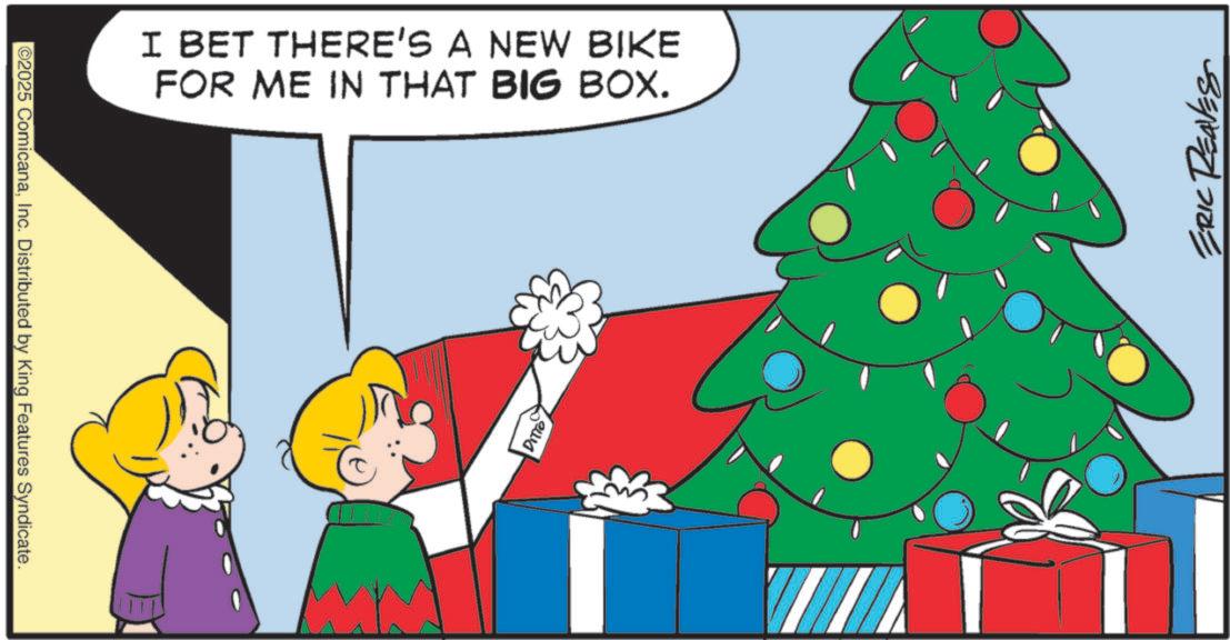 Animated cartoon OCR: ©2025 ComicanaInc. Distributed by King Features Syndicate. I BET THERE'S A NEW BIKE FOR ME IN THAT BIG BOX. DITTO ERIC REAVES © 2025 ComicanaInc. Distributed by King Features Syndicate . I BET THERE'S A NEW BIKE FOR ME IN THAT BIG BOX . DITTO ERIC REAVES
