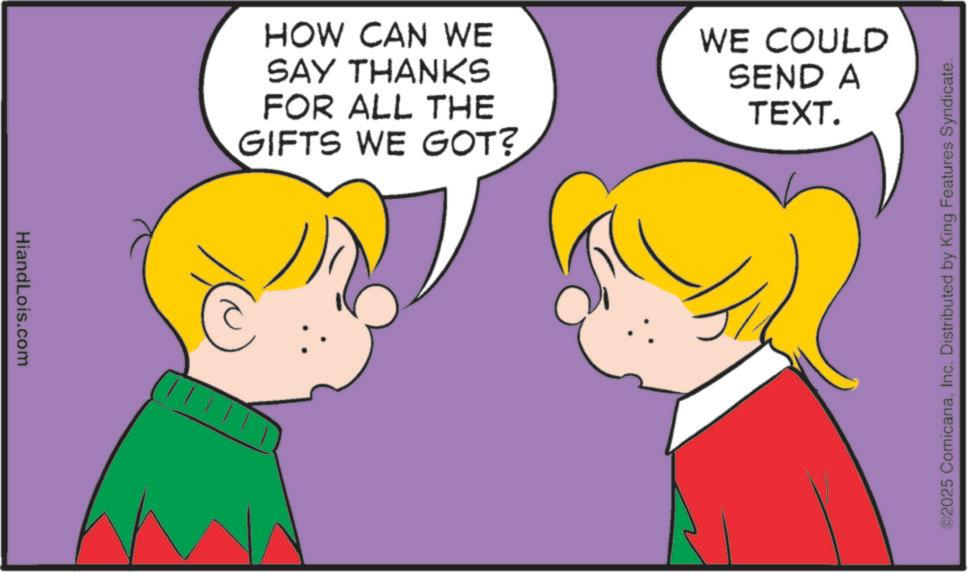 Animation OCR: HiandLois.com HOW CAN WE SAY THANKS FOR ALL THE GIFTS WE GOT? WE COULD SEND A TEXT. ©2025 ComicanaInc. Distributed by King Features Syndicate. HiandLois.com HOW CAN WE SAY THANKS FOR ALL THE GIFTS WE GOT ? WE COULD SEND A TEXT . © 2025 ComicanaInc. Distributed by King Features Syndicate .