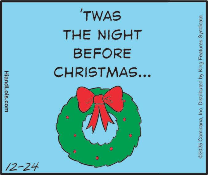 Christmas Day OCR: HiandLois.com 12-24 CHRISTMAS... BEFORE THE NIGHT 'TWAS ©2025 ComicanaInc. Distributed by King Features Syndicate. HiandLois.com 12-24 CHRISTMAS ... BEFORE THE NIGHT ' TWAS © 2025 ComicanaInc. Distributed by King Features Syndicate .