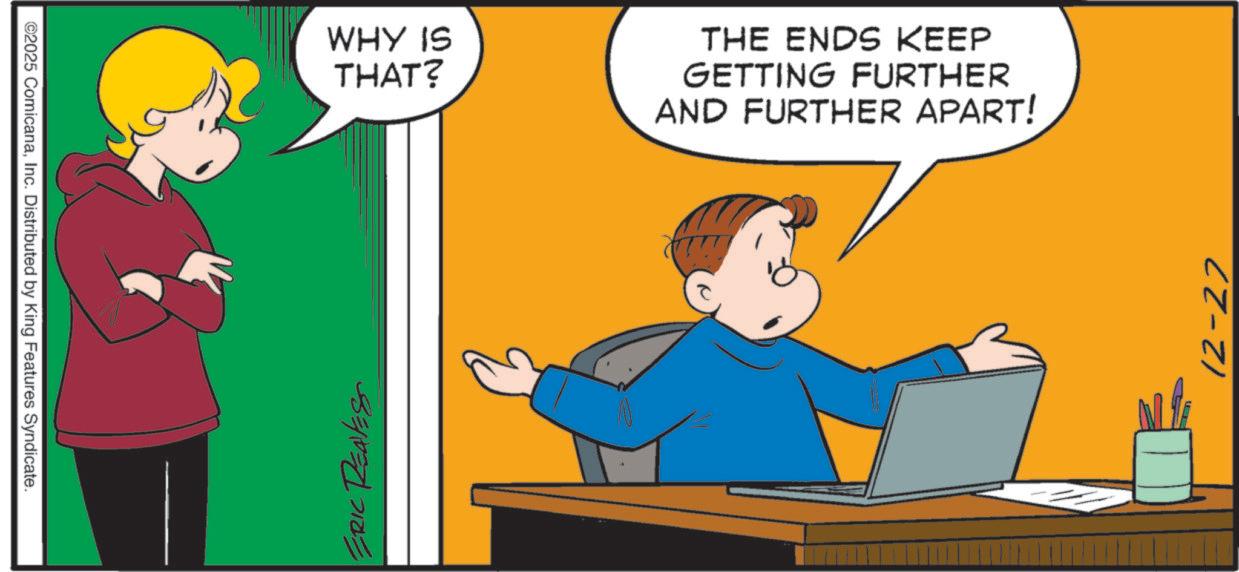 Pleased OCR: ©2025 ComicanaInc. Distributed by King Features Syndicate. ERIC REAVES WHY IS THAT? THE ENDS KEEP GETTING FURTHER AND FURTHER APART! 12-27 © 2025 ComicanaInc. Distributed by King Features Syndicate . ERIC REAVES WHY IS THAT ? THE ENDS KEEP GETTING FURTHER AND FURTHER APART ! 12-27