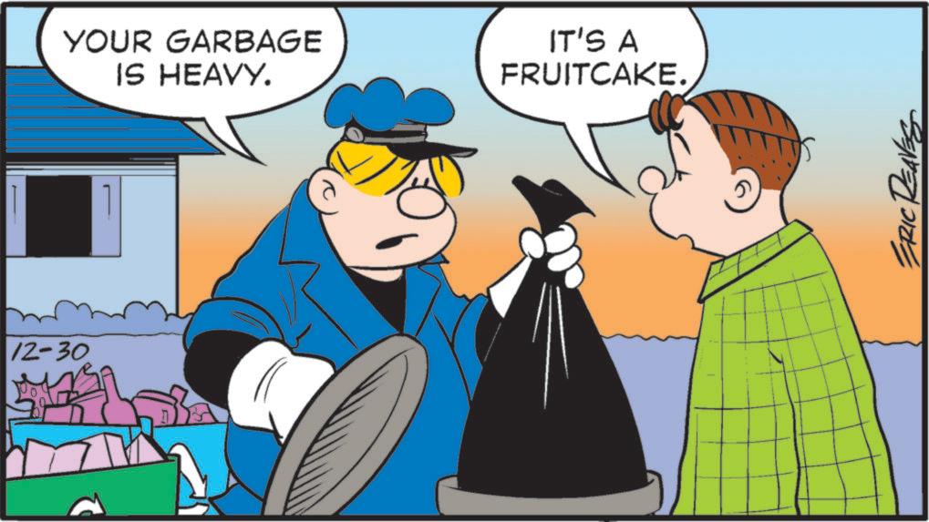 Animated cartoon OCR: 12-30 YOUR GARBAGE IS HEAVY. IT'S A FRUITCAKE. ? ERIC REAVES 12-30 YOUR GARBAGE IS HEAVY . IT'S A FRUITCAKE . ? ERIC REAVES