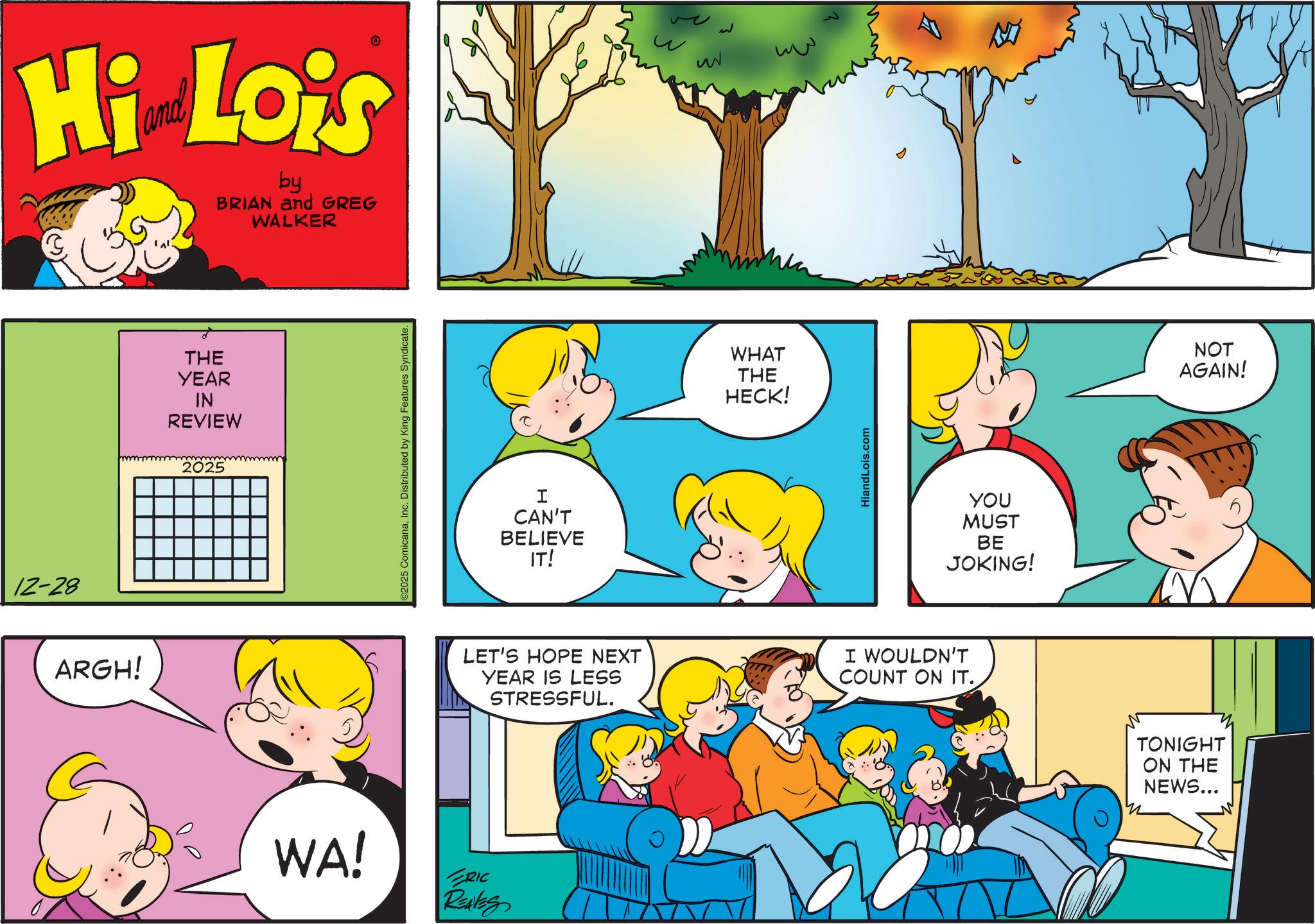 Sharing OCR: 12-28 Hi Lo's by BRIAN and GREG WALKER ARGH! THE YEAR IN REVIEW 2025 2025 ComicanaInc. Distributed by King Features Syndicate. I CAN'T BELIEVE IT! 52 ??? WHAT THE HECK! ww HiandLois.com YOU MUST BE JOKING! LET'S HOPE NEXT YEAR IS LESS STRESSFUL. I WOULDN'T COUNT ON IT.. WA! RIC REAVES TONIGHT ON THE NEWS... n NOT AGAIN! 12-28 Hi Lo's by BRIAN and GREG WALKER ARGH ! THE YEAR IN REVIEW 2025 2025 ComicanaInc. Distributed by King Features Syndicate . I CAN'T BELIEVE IT ! 52 ??? WHAT THE HECK ! ww HiandLois.com YOU MUST BE JOKING ! LET'S HOPE NEXT YEAR IS LESS STRESSFUL . I WOULDN'T COUNT ON IT .. WA ! RIC REAVES TONIGHT ON THE NEWS ... n NOT AGAIN !