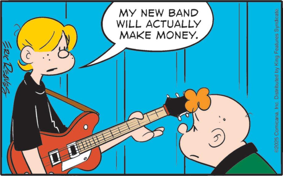 Comics OCR: ERIC REAVES MAKE MONEY. WILL ACTUALLY MY NEW BAND ©2025 ComicanaInc. Distributed by King Features Syndicate. ERIC REAVES MAKE MONEY . WILL ACTUALLY MY NEW BAND © 2025 ComicanaInc. Distributed by King Features Syndicate .