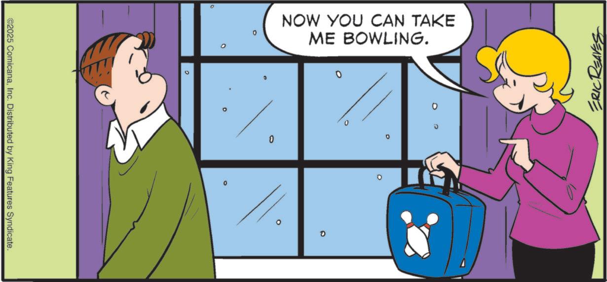 Pleased OCR: ERIC REAVES ?? 0 0 NOW YOU CAN TAKE ME BOWLING. 0 C 0 ° ©2025 ComicanaInc. Distributed by King Features Syndicate. ERIC REAVES ?? 0 0 NOW YOU CAN TAKE ME BOWLING . 0 C 0 ° © 2025 ComicanaInc. Distributed by King Features Syndicate .