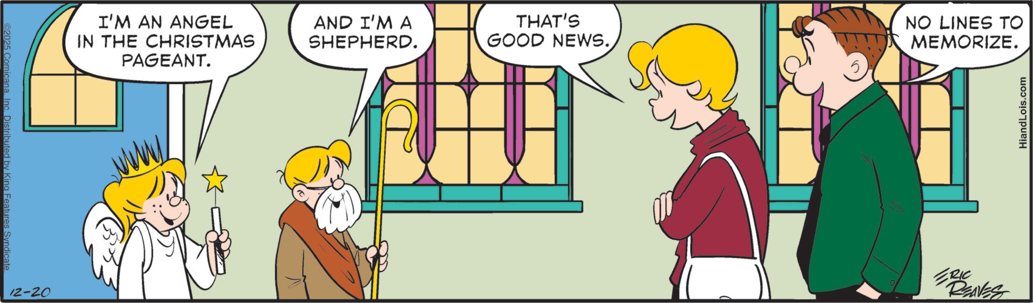 Graphics OCR: ©2025 Comicana. Inc. Distributed by King Features Syndicate. 12-20 I'M AN ANGEL IN THE CHRISTMAS PAGEANT. AND I'M A SHEPHERD. THAT'S GOOD NEWS.NO LINES TO MEMORIZE. ERIC REAVES HiandLois.com © 2025 Comicana . Inc. Distributed by King Features Syndicate . 12-20 I'M AN ANGEL IN THE CHRISTMAS PAGEANT . AND I'M A SHEPHERD . THAT'S GOOD NEWS .NO LINES TO MEMORIZE . ERIC REAVES HiandLois.com