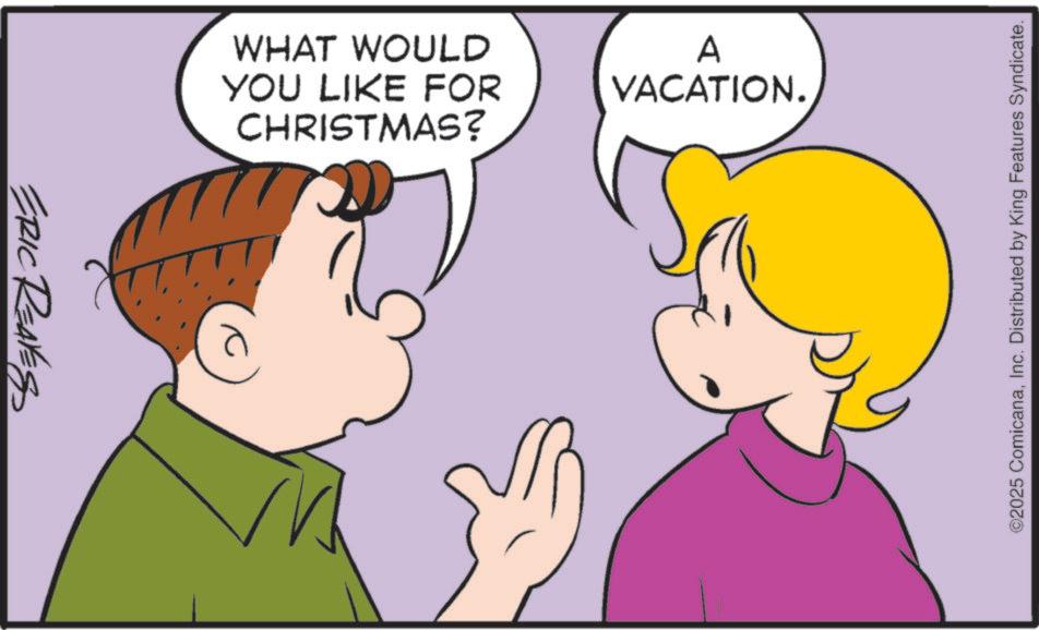 Sharing OCR: ERIC REALES WHAT WOULD YOU LIKE FOR A VACATION. CHRISTMAS? ©2025 ComicanaInc. Distributed by King Features Syndicate. ERIC REALES WHAT WOULD YOU LIKE FOR A VACATION . CHRISTMAS ? © 2025 ComicanaInc. Distributed by King Features Syndicate .