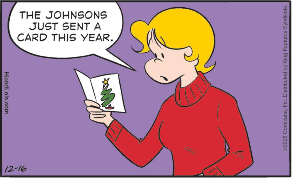 Happiness OCR: HiandLois.com THE JOHNSONS JUST SENT A CARD THIS YEAR. 12-16 ©2025 ComicanaInc. Distributed by King Features Syndicate. HiandLois.com THE JOHNSONS JUST SENT A CARD THIS YEAR . 12-16 © 2025 ComicanaInc. Distributed by King Features Syndicate .