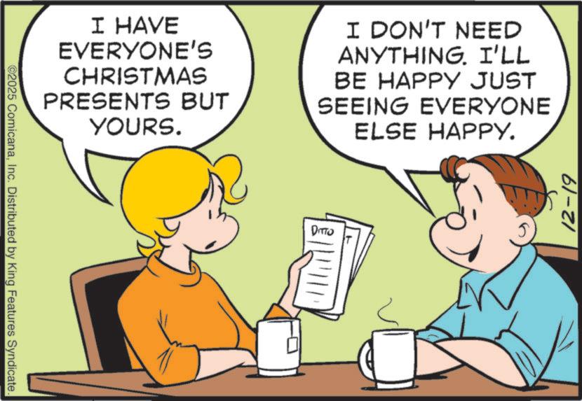 Graphics OCR: ©2025 ComicanaInc. Distributed by King Features Syndicate. I HAVE EVERYONE'S CHRISTMAS PRESENTS BUT YOURS. I DON'T NEED ANYTHING. I'LL BE HAPPY JUST SEEING EVERYONE ELSE HAPPY. DITTO 12-19 © 2025 ComicanaInc. Distributed by King Features Syndicate . I HAVE EVERYONE'S CHRISTMAS PRESENTS BUT YOURS . I DON'T NEED ANYTHING . I'LL BE HAPPY JUST SEEING EVERYONE ELSE HAPPY . DITTO 12-19