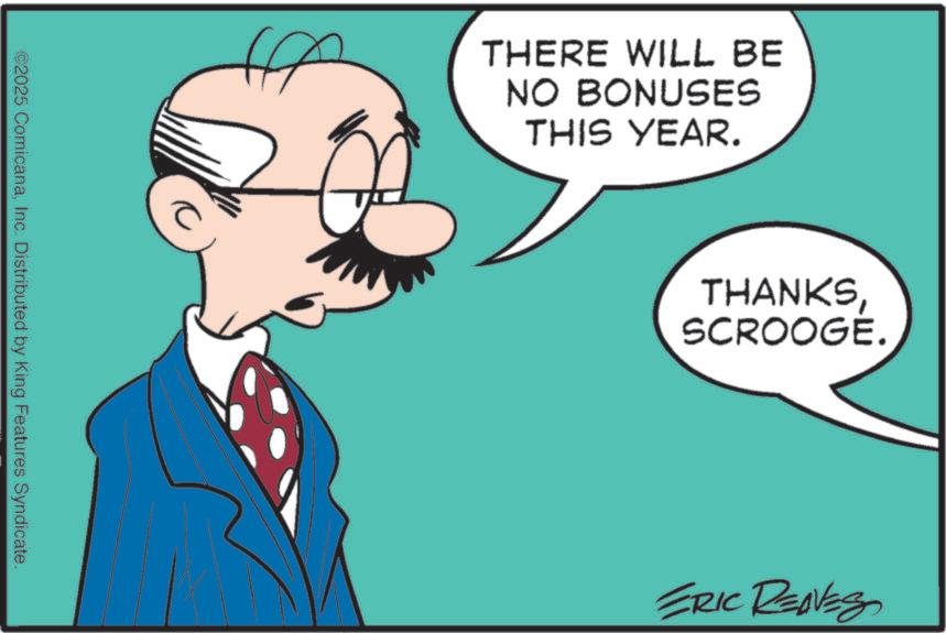 Graphics OCR: ©2025 ComicanaInc. Distributed by King Features Syndicate. A THERE WILL BE NO BONUSES THIS YEAR. THANKSSCROOGE. ERIC RENES © 2025 ComicanaInc. Distributed by King Features Syndicate . A THERE WILL BE NO BONUSES THIS YEAR . THANKSSCROOGE . ERIC RENES
