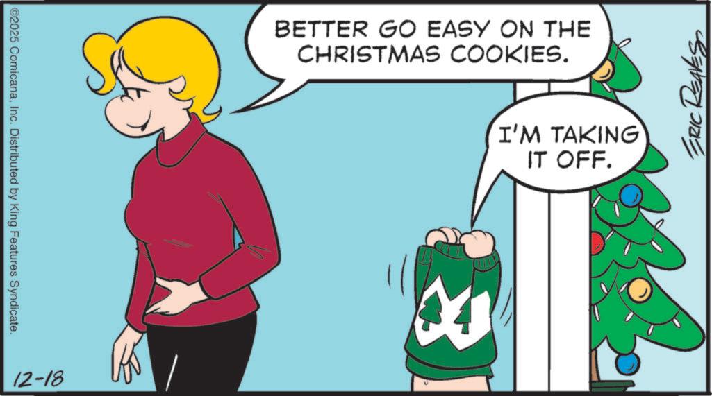 Photo caption OCR: ©2025 ComicanaInc. Distributed by King Features Syndicate. 12-18 BETTER GO EASY ON THE CHRISTMAS COOKIES. I'M TAKING IT OFF. ERIC REAVES © 2025 ComicanaInc. Distributed by King Features Syndicate . 12-18 BETTER GO EASY ON THE CHRISTMAS COOKIES . I'M TAKING IT OFF . ERIC REAVES