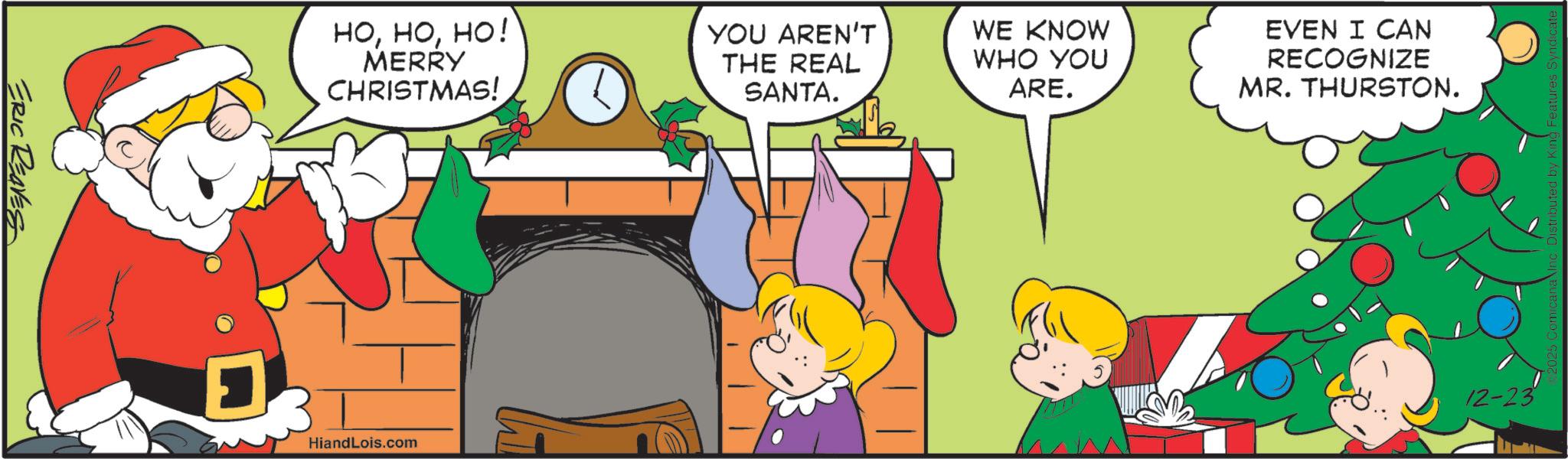 Graphics OCR: ERIC REAVES HOHO! MERRY CHRISTMAS! YOU AREN'T THE REAL SANTA. HiandLois.com WE KNOW WHO YOU ARE. EVEN I CAN RECOGNIZE MR. THURSTON. 12-23 2025 Comicana Inc. Distributed by King Features Syndica ERIC REAVES HOHO ! MERRY CHRISTMAS ! YOU AREN'T THE REAL SANTA . HiandLois.com WE KNOW WHO YOU ARE . EVEN I CAN RECOGNIZE MR . THURSTON . 12-23 2025 Comicana Inc. Distributed by King Features Syndica