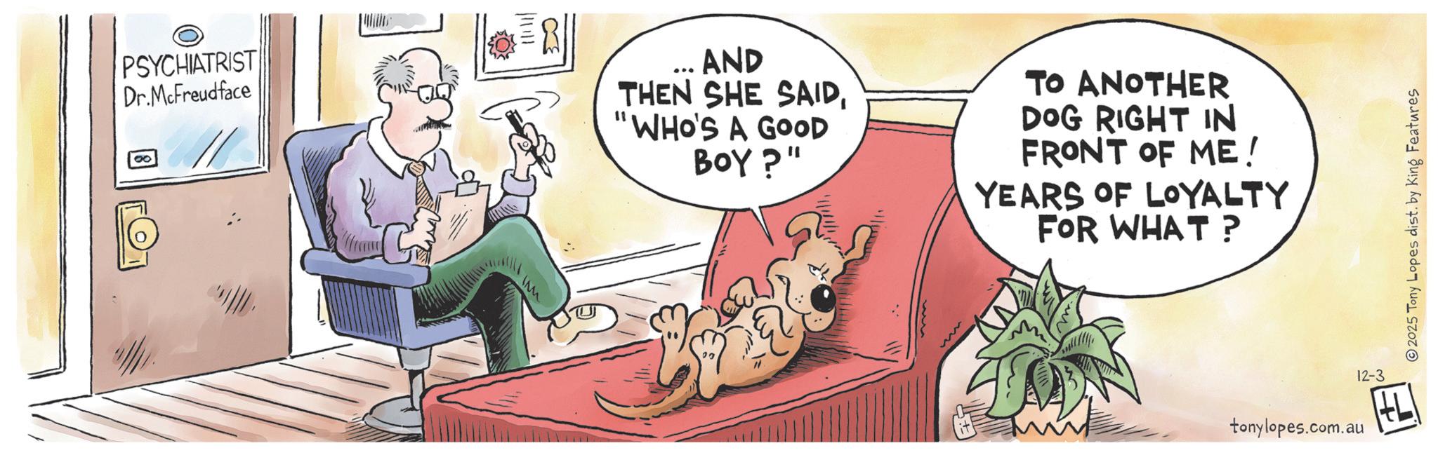 Publication OCR: PSYCHIATRIST Dr.McFreudface ... AND THEN SHE SAID"WHO'S A GOOD BOY?" TO ANOTHER DOG RIGHT IN FRONT OF ME! YEARS OF LOYALTY FOR WHAT? IM 12-3 tonylopes.com.au 2025 Tony Lopes dist. by King Features PSYCHIATRIST Dr.McFreudface ... AND THEN SHE SAID" WHO'S A GOOD BOY ? " TO ANOTHER DOG RIGHT IN FRONT OF ME ! YEARS OF LOYALTY FOR WHAT ? IM 12-3 tonylopes.com.au 2025 Tony Lopes dist . by King Features