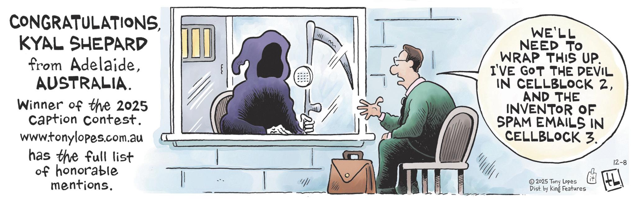 Fiction OCR: CONGRATULATIONSKYAL SHEPARD from AdelaideAUSTRALIA. Winner of the 2025 Caption Contest. www.tonylopes.com.au has the full list of honorable mentions. 4 M WE'LL NEED TO WRAP THIS UP. I'VE GOT THE DEVIL IN CELLBLOCK 2AND THE INVENTOR OF SPAM EMAILS IN CELLBLOCK 3. 2025 Tony Lopes Dist. by King Features 12-8 HL CONGRATULATIONSKYAL SHEPARD from AdelaideAUSTRALIA . Winner of the 2025 Caption Contest . www.tonylopes.com.au has the full list of honorable mentions . 4 M WE'LL NEED TO WRAP THIS UP . I'VE GOT THE DEVIL IN CELLBLOCK 2AND THE INVENTOR OF SPAM EMAILS IN CELLBLOCK 3 . 2025 Tony Lopes Dist . by King Features 12-8 HL