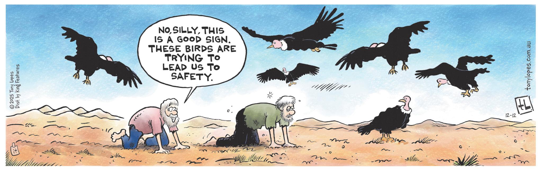 Feather OCR: Dist. by King Features 2025 Tony Lopes it MEN I'm NOTHIS IS A GOOD SIGN. THESE BIRDS ARE TRYING TO LEAD US TO SAFETY. * m n .O ~ tonylopes.com.au 12-12 HLI Dist . by King Features 2025 Tony Lopes it MEN I'm NOTHIS IS A GOOD SIGN . THESE BIRDS ARE TRYING TO LEAD US TO SAFETY . * m n .O ~ tonylopes.com.au 12-12 HLI
