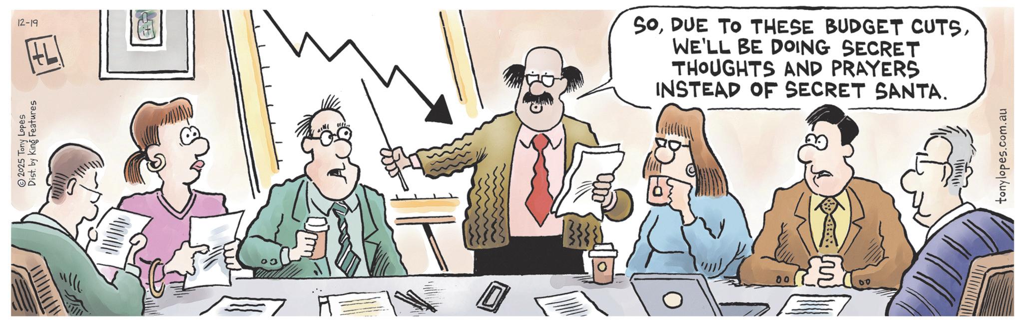 Animated cartoon OCR: 2025 Tony Lopes Dist. by King Features 12-19 SoWE'LL BE DOING SECRET THOUGHTS AND PRAYERS INSTEAD OF SECRET SANTA. 00 £3 tonylopes.com.au 2025 Tony Lopes Dist . by King Features 12-19 SoDUE TO THESE BUDGET CUTSWE'LL BE DOING SECRET THOUGHTS AND PRAYERS INSTEAD OF SECRET SANTA . 00 £ 3 tonylopes.com.au