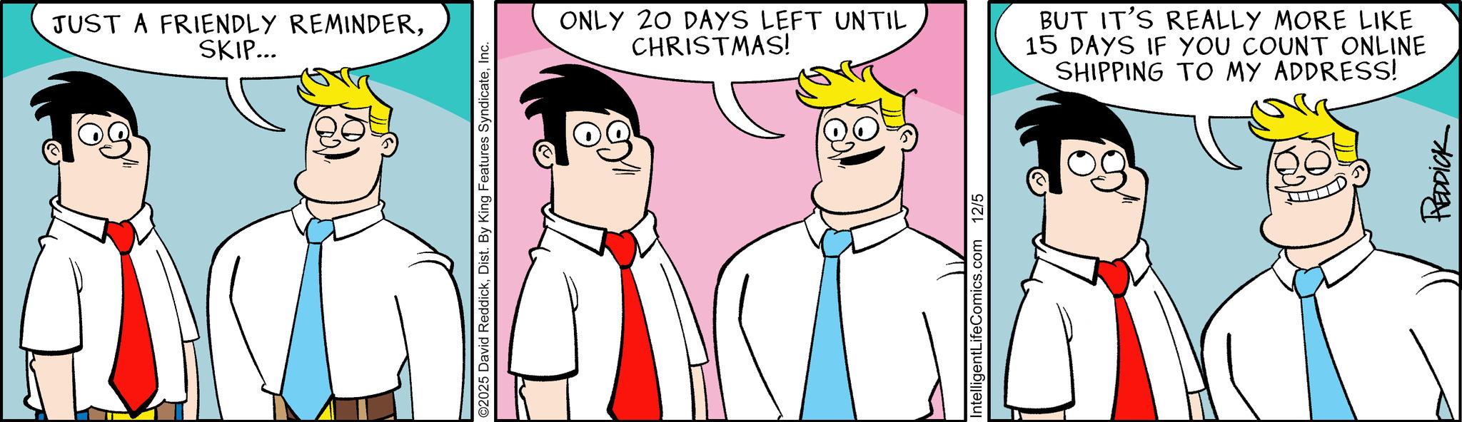 Pleased OCR: JUST A FRIENDLY REMINDERSKIP... ©2025 David ReddickInc. ONLY 20 DAYS LEFT UNTIL CHRISTMAS! BUT IT'S REALLY MORE LIKE 15 DAYS IF YOU COUNT ONLINE SHIPPING TO MY ADDRESS! IntelligentLifeComics.com 12/5 REDDICK JUST A FRIENDLY REMINDERSKIP ... © 2025 David ReddickDist . By King Features SyndicateInc. ONLY 20 DAYS LEFT UNTIL CHRISTMAS ! BUT IT'S REALLY MORE LIKE 15 DAYS IF YOU COUNT ONLINE SHIPPING TO MY ADDRESS ! IntelligentLifeComics.com 12/5 REDDICK
