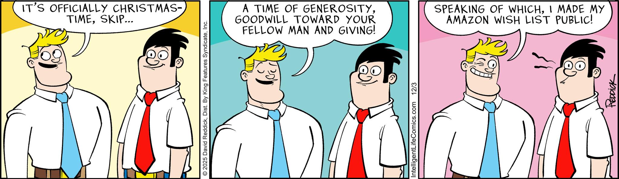Pleased OCR: IT'S OFFICIALLY CHRISTMAS- TIMESKIP... 2025 David ReddickInc. A TIME OF GENEROSITYGOODWILL TOWARD YOUR FELLOW MAN AND GIVING! SPEAKING OF WHICHI MADE MY AMAZON WISH LIST PUBLIC! IntelligentLifeComics.com 12/3 REDDICK IT'S OFFICIALLY CHRISTMAS- TIMESKIP ... 2025 David ReddickDist . By King Features SyndicateInc. A TIME OF GENEROSITYGOODWILL TOWARD YOUR FELLOW MAN AND GIVING ! SPEAKING OF WHICHI MADE MY AMAZON WISH LIST PUBLIC ! IntelligentLifeComics.com 12/3 REDDICK