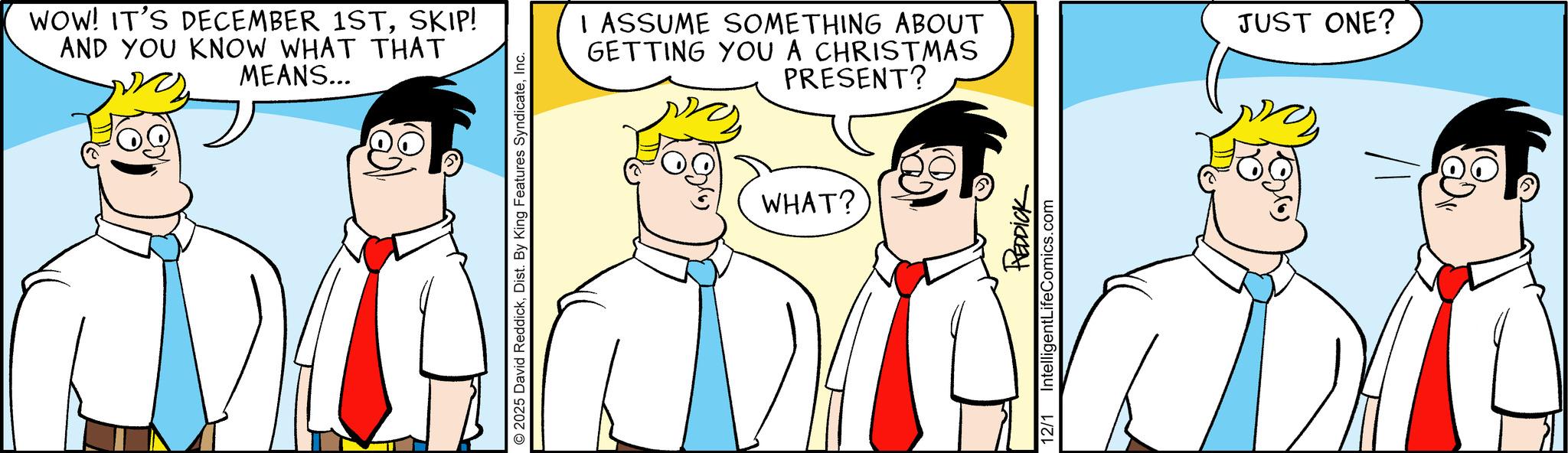 Pleased OCR: WOW! IT'S DECEMBER 1STSKIP! AND YOU KNOW WHAT THAT MEANS... © 2025 David ReddickInc. I ASSUME SOMETHING ABOUT GETTING YOU A CHRISTMAS PRESENT? WHAT? REDDICK IntelligentLifeComics.com 12/1 JUST ONE? WOW ! IT'S DECEMBER 1STSKIP ! AND YOU KNOW WHAT THAT MEANS ... © 2025 David ReddickDist . By King Features SyndicateInc. I ASSUME SOMETHING ABOUT GETTING YOU A CHRISTMAS PRESENT ? WHAT ? REDDICK IntelligentLifeComics.com 12/1 JUST ONE ?