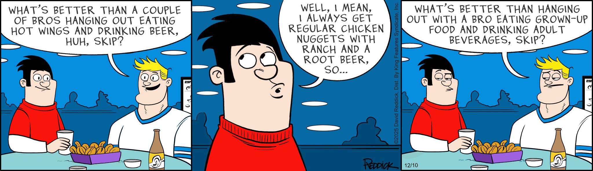 Graphics OCR: WHAT'S BETTER THAN A COUPLE OF BROS HANGING OUT EATING HOT WINGS AND DRINKING BEERSKIP? WELLI ALWAYS GET REGULAR CHICKEN NUGGETS WITH RANCH AND A ROOT BEERSo... ©2025 David ReddickDist. By King Features Synd REDDICK 12/10 WHAT'S BETTER THAN HANGING OUT WITH A BRO EATING GROWN-UP FOOD AND DRINKING ADULT BEVERAGESSKIP? EST ? WHAT'S BETTER THAN A COUPLE OF BROS HANGING OUT EATING HOT WINGS AND DRINKING BEERSKIP ? WELLI MEANI ALWAYS GET REGULAR CHICKEN NUGGETS WITH RANCH AND A ROOT BEERSo ... © 2025 David ReddickDist . By King Features Synd REDDICK 12/10 WHAT'S BETTER THAN HANGING OUT WITH A BRO EATING GROWN - UP FOOD AND DRINKING ADULT BEVERAGESSKIP ? EST ?