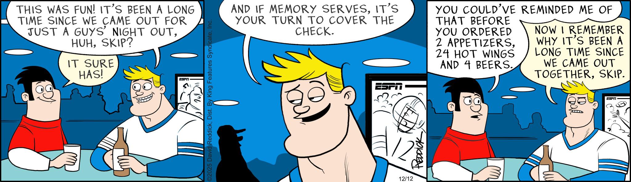 Animated cartoon OCR: THIS WAS FUN! IT'S BEEN A LONG TIME SINCE WE CAME OUT FOR JUST A GUYS' NIGHT OUTSKIP? IT SURE HAS! ESPIT ©2025 David ReddickIn AND IF MEMORY SERVESIT'S YOUR TURN TO COVER THE CHECK. YOU COULD'VE REMINDED ME OF THAT BEFORE YOU ORDERED 2 APPETIZERS24 HOT WINGS AND 4 BEERS. NOW I REMEMBER WHY IT'S BEEN A LONG TIME SINCE WE CAME OUT TOGETHERSKIP. 12/12 REDDICK ESPIT THIS WAS FUN ! IT'S BEEN A LONG TIME SINCE WE CAME OUT FOR JUST A GUYS ' NIGHT OUTSKIP ? IT SURE HAS ! ESPIT © 2025 David ReddickDist . By King Features SyndicateIn AND IF MEMORY SERVESIT'S YOUR TURN TO COVER THE CHECK . YOU COULD'VE REMINDED ME OF THAT BEFORE YOU ORDERED 2 APPETIZERS24 HOT WINGS AND 4 BEERS . NOW I REMEMBER WHY IT'S BEEN A LONG TIME SINCE WE CAME OUT TOGETHERSKIP . 12/12 REDDICK ESPIT