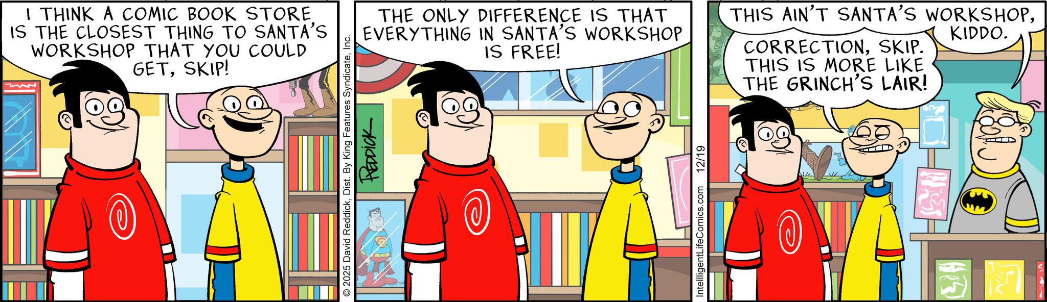 Graphics OCR: I THINK A COMIC BOOK STORE IS THE CLOSEST THING TO SANTA'S WORKSHOP THAT YOU COULD GETSKIP! 2025 David ReddickInc. REDDICK THE ONLY DIFFERENCE IS THAT EVERYTHING IN SANTA'S WORKSHOP IS FREE! THIS AIN'T SANTA'S WORKSHOPKIDDO. CORRECTIONSKIP. THIS IS MORE LIKE THE GRINCH'S LAIR! IntellligentLifeComics.com 12/19 I THINK A COMIC BOOK STORE IS THE CLOSEST THING TO SANTA'S WORKSHOP THAT YOU COULD GETSKIP ! 2025 David ReddickDist . By King Features SyndicateInc. REDDICK THE ONLY DIFFERENCE IS THAT EVERYTHING IN SANTA'S WORKSHOP IS FREE ! THIS AIN'T SANTA'S WORKSHOPKIDDO . CORRECTIONSKIP . THIS IS MORE LIKE THE GRINCH'S LAIR ! IntellligentLifeComics.com 12/19