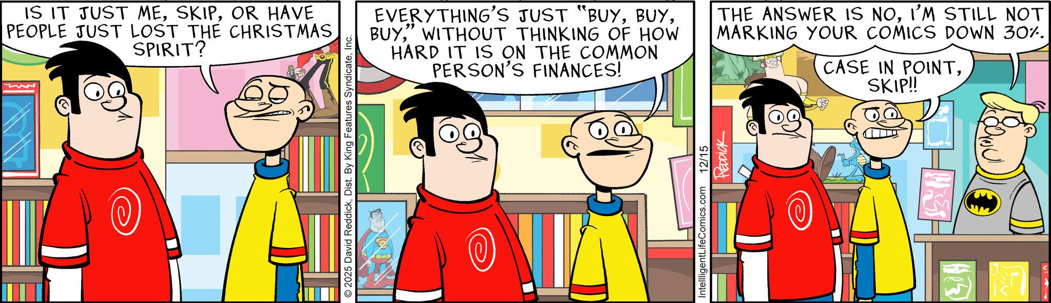 Illustration OCR: IS IT JUST MEOR HAVE PEOPLE JUST LOST THE CHRISTMASSPIRIT? 2025 David ReddickInc. " EVERYTHING'S JUST "BUY" WITHOUT THINKING OF HOW HARD IT IS ON THE COMMON PERSON'S FINANCES! THE ANSWER IS NOI'M STILL NOT MARKING YOUR COMICS DOWN 30%. CASE IN POINTSKIP!! D5 IntellligentLifeComics.com 12/15 REDDICK IS IT JUST MEOR HAVE PEOPLE JUST LOST THE CHRISTMASSPIRIT ? 2025 David ReddickDist . By King Features SyndicateInc. " EVERYTHING'S JUST " BUY" WITHOUT THINKING OF HOW HARD IT IS ON THE COMMON PERSON'S FINANCES ! THE ANSWER IS NOI'M STILL NOT MARKING YOUR COMICS DOWN 30 % . CASE IN POINTSKIP !! D5 IntellligentLifeComics.com 12/15 REDDICK