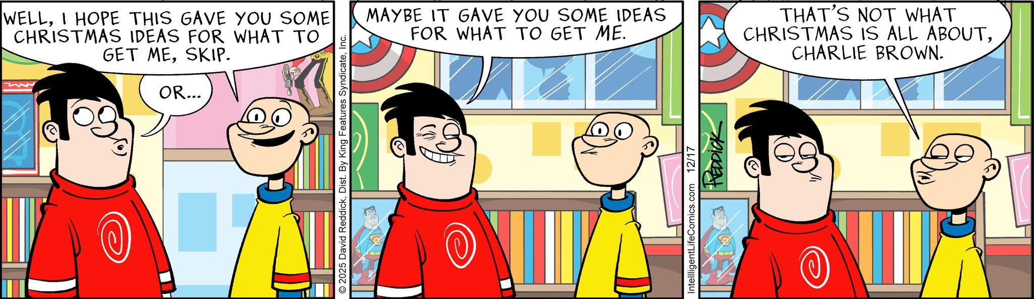 Comic book OCR: WELLI HOPE THIS GAVE YOU SOME CHRISTMAS IDEAS FOR WHAT TO GET MESKIP. OR... 2025 David ReddickInc. MAYBE IT GAVE YOU SOME IDEAS FOR WHAT TO GET ME. THAT'S NOT WHAT CHRISTMAS IS ALL ABOUTCHARLIE BROWN. IntellligentLifeComics.com 12/17 HEDDICK WELLI HOPE THIS GAVE YOU SOME CHRISTMAS IDEAS FOR WHAT TO GET MESKIP . OR ... 2025 David ReddickDist . By King Features SyndicateInc. MAYBE IT GAVE YOU SOME IDEAS FOR WHAT TO GET ME . THAT'S NOT WHAT CHRISTMAS IS ALL ABOUTCHARLIE BROWN . IntellligentLifeComics.com 12/17 HEDDICK