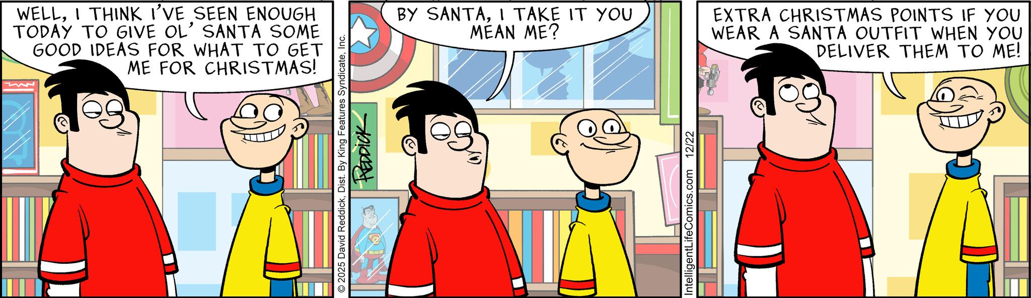 Publication OCR: WELLI THINK I'VE SEEN ENOUGH TODAY TO GIVE OL' SANTA SOME GOOD IDEAS FOR WHAT TO GET ME FOR CHRISTMAS! 2025 David ReddickInc. HEDDICK BY SANTAI TAKE IT YOU MEAN ME? EXTRA CHRISTMAS POINTS IF YOU WEAR A SANTA OUTFIT WHEN YOU DELIVER THEM TO ME! DJ IntelligentLifeComics.com 12/22 WELLI THINK I'VE SEEN ENOUGH TODAY TO GIVE OL ' SANTA SOME GOOD IDEAS FOR WHAT TO GET ME FOR CHRISTMAS ! 2025 David ReddickDist . By King Features SyndicateInc. HEDDICK BY SANTAI TAKE IT YOU MEAN ME ? EXTRA CHRISTMAS POINTS IF YOU WEAR A SANTA OUTFIT WHEN YOU DELIVER THEM TO ME ! DJ IntelligentLifeComics.com 12/22