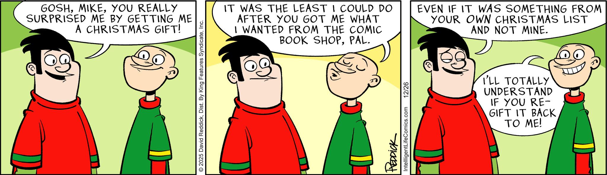 Happiness OCR: GOSHYOU REALLY SURPRISED ME BY GETTING ME A CHRISTMAS GIFT! 2025 David ReddickInc. IT WAS THE LEAST I COULD DO AFTER YOU GOT ME WHAT I WANTED FROM THE COMIC BOOK SHOPPAL. EVEN IF IT WAS SOMETHING FROM YOUR OWN CHRISTMAS LIST AND NOT MINE. REDDICK IntellligentLifeComics.com 12/26 I'LL TOTALLY UNDERSTAND IF YOU RE- GIFT IT BACKTO ME! GOSHYOU REALLY SURPRISED ME BY GETTING ME A CHRISTMAS GIFT ! 2025 David ReddickDist . By King Features SyndicateInc. IT WAS THE LEAST I COULD DO AFTER YOU GOT ME WHAT I WANTED FROM THE COMIC BOOK SHOPPAL . EVEN IF IT WAS SOMETHING FROM YOUR OWN CHRISTMAS LIST AND NOT MINE . REDDICK IntellligentLifeComics.com 12/26 I'LL TOTALLY UNDERSTAND IF YOU RE- GIFT IT BACKTO ME !