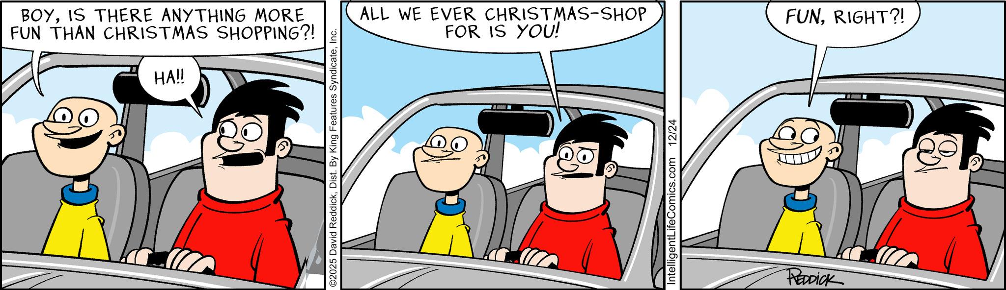 Kit car OCR: BOYIS THERE ANYTHING MORE FUN THAN CHRISTMAS SHOPPING?! HA!! O2025 David ReddickInc. ALL WE EVER CHRISTMAS-SHOP FOR IS YOU! IntelligentLifeComics.com 12/24 REDDICK FUNRIGHT?! BOYIS THERE ANYTHING MORE FUN THAN CHRISTMAS SHOPPING ?! HA !! O2025 David ReddickDist . By King Features SyndicateInc. ALL WE EVER CHRISTMAS - SHOP FOR IS YOU ! IntelligentLifeComics.com 12/24 REDDICK FUNRIGHT ?!