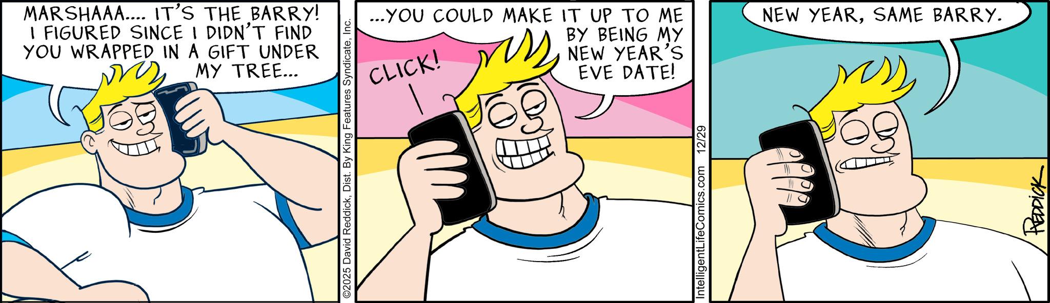 Humour OCR: MARSHAAA.... IT'S THE BARRY! I FIGURED SINCE I DIDN'T FIND YOU WRAPPED IN A GIFT UNDER MY TREE... ©2025 David ReddickInc. ...YOU COULD MAKE IT UP TO ME CLICK! g BY BEING MY NEW YEAR'S EVE DATE! IntelligentLifeComics.com 12/29 NEW YEARSAME BARRY. REDDICK MARSHAAA .... IT'S THE BARRY ! I FIGURED SINCE I DIDN'T FIND YOU WRAPPED IN A GIFT UNDER MY TREE ... © 2025 David ReddickDist . By King Features SyndicateInc. ... YOU COULD MAKE IT UP TO ME CLICK ! g BY BEING MY NEW YEAR'S EVE DATE ! IntelligentLifeComics.com 12/29 NEW YEARSAME BARRY . REDDICK