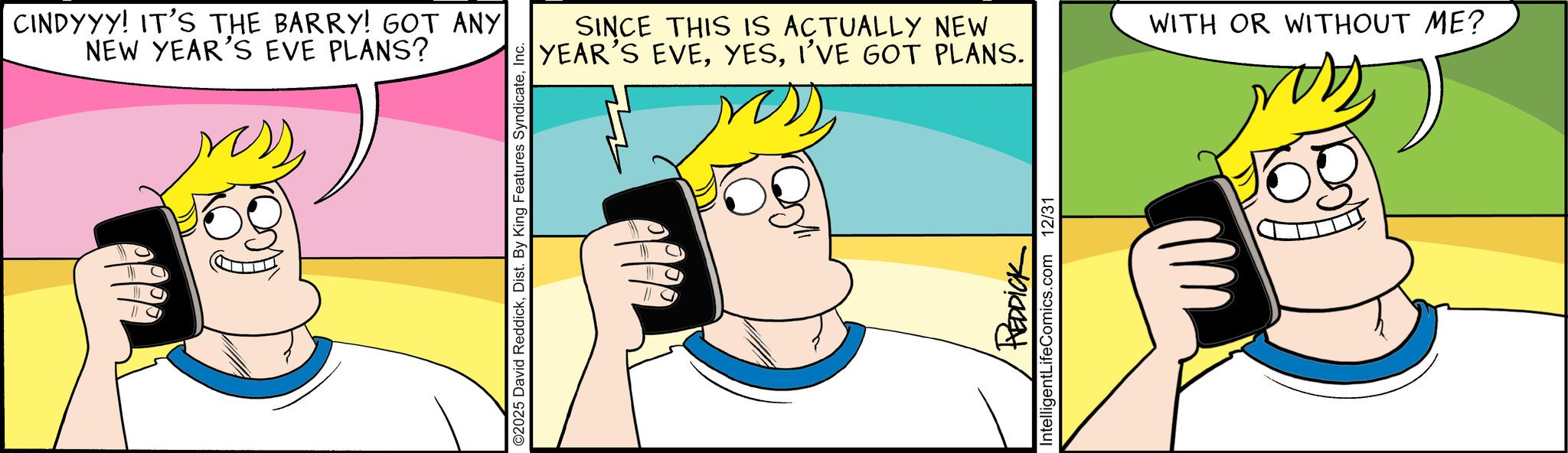 Fictional character OCR: CINDYYY! IT'S THE BARRY! GOT ANY NEW YEAR'S EVE PLANS? ©2025 David ReddickInc. SINCE THIS IS ACTUALLY NEW YEAR'S EVEI'VE GOT PLANS. Intellige REDDICK LifeComics.com 12/31 WITH OR WITHOUT ME? CINDYYY ! IT'S THE BARRY ! GOT ANY NEW YEAR'S EVE PLANS ? © 2025 David ReddickDist . By King Features SyndicateInc. SINCE THIS IS ACTUALLY NEW YEAR'S EVEI'VE GOT PLANS . Intellige REDDICK LifeComics.com 12/31 WITH OR WITHOUT ME ?