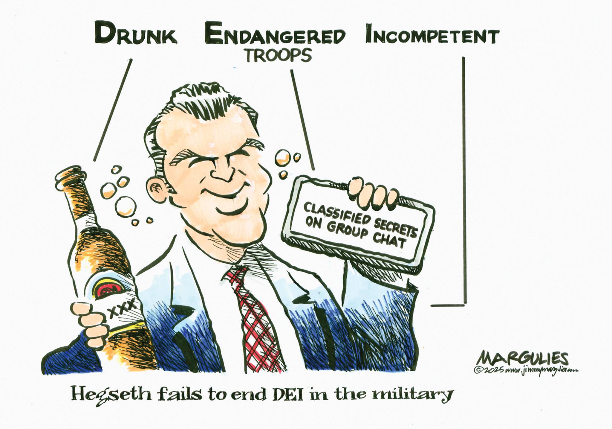 Photo caption OCR: DRUNK ENDANGERED INCOMPETENT TROOPS XXX 0000 CLASSIFIED SECRETS ON GROUP CHAT Hegseth fails to end DEI in the military MARGULIES ©2025 www.jimmymarguliesam DRUNK ENDANGERED INCOMPETENT TROOPS XXX 0000 CLASSIFIED SECRETS ON GROUP CHAT Hegseth fails to end DEI in the military MARGULIES © 2025 www.jimmymarguliesam
