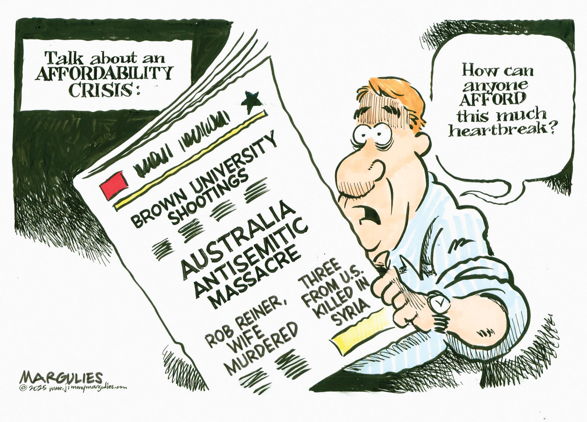 OCR: Talk about an AFFORDABILITY CRISIS: MARGULIES 2025 www.jimmymargulies.com mall BROWN UNIVERSITY SHOOTINGS AUSTRALIA ANTISEMITIC MASSACRE ROB REINERWIFE MURDERED FROM U.S. KILLED IN SYRIA THREE How can anyone AFFORD this much heartbreak? Talk about an AFFORDABILITY CRISIS : MARGULIES 2025 www.jimmymargulies.com mall BROWN UNIVERSITY SHOOTINGS AUSTRALIA ANTISEMITIC MASSACRE ROB REINERWIFE MURDERED FROM U.S. KILLED IN SYRIA THREE How can anyone AFFORD this much heartbreak ?