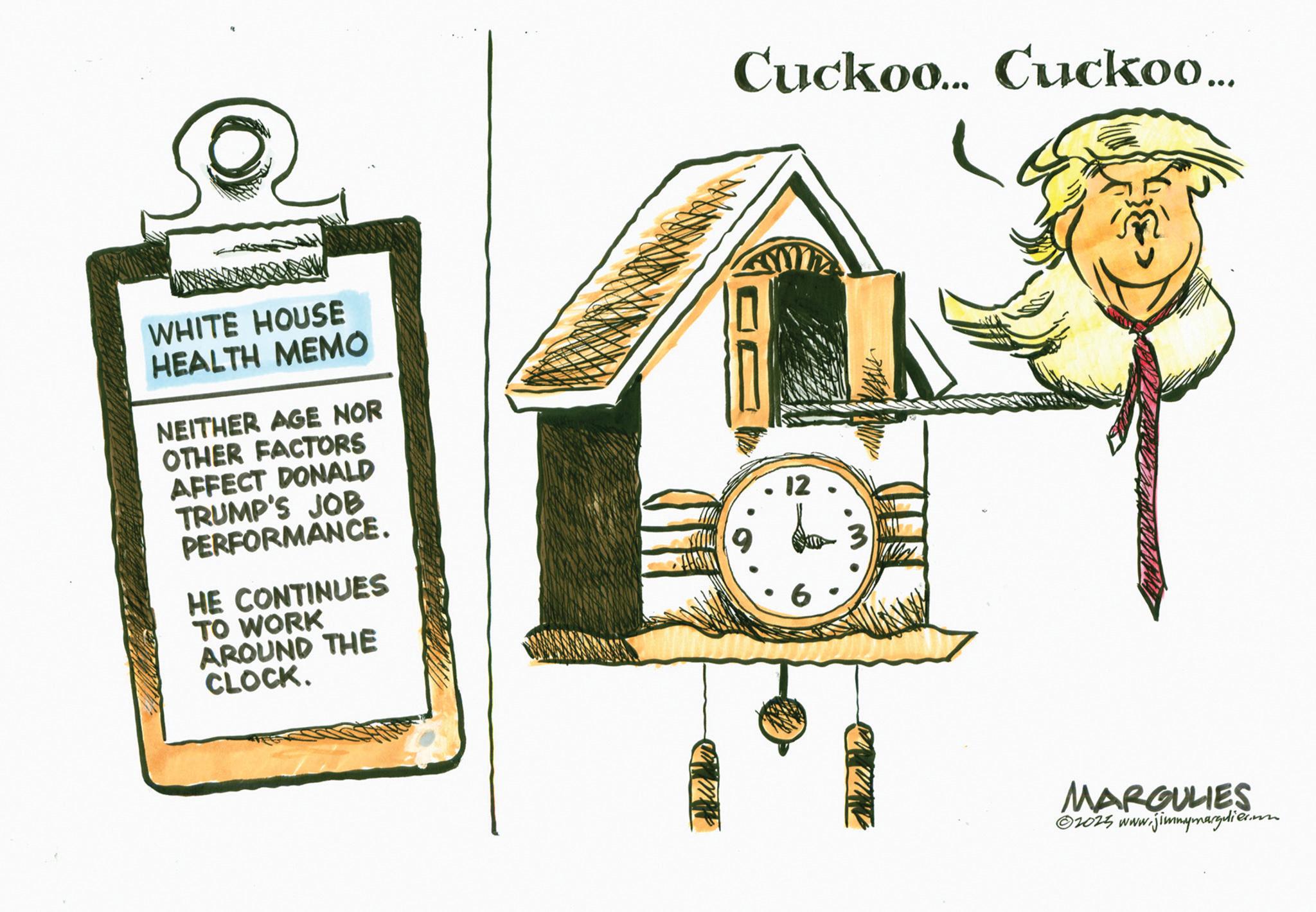 Graphics OCR: WHITE HOUSE HEALTH MEMO NEITHER AGE NOR OTHER FACTORS AFFECT DONALD TRUMP'S JOB PERFORMANCE. HE CONTINUES TO WORK AROUND THE CLOCK. Cuckoo... Cuckoo... 12 MARGULIES © 2025 www.jimmymargulier. WHITE HOUSE HEALTH MEMO NEITHER AGE NOR OTHER FACTORS AFFECT DONALD TRUMP'S JOB PERFORMANCE . HE CONTINUES TO WORK AROUND THE CLOCK . Cuckoo ... Cuckoo ... 12 MARGULIES © 2025 www.jimmymargulier .